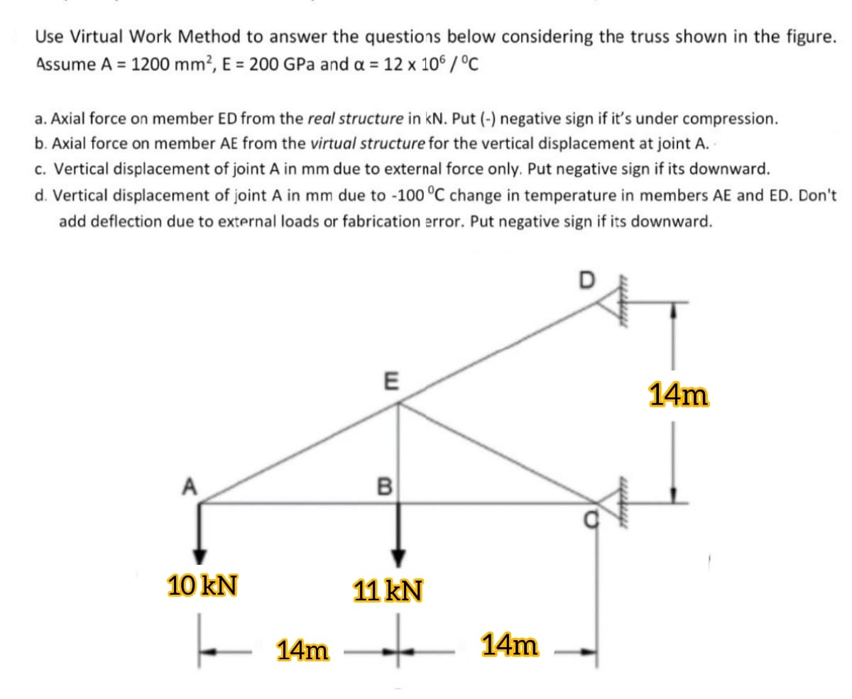 Use Virtual Work Method to answer the questions below considering the truss shown in the figure.
Assume A = 1200 mm?, E = 200 GPa and a = 12 x 106 / °C
a. Axial force on member ED from the real structure in kN. Put (-) negative sign if it's under compression.
b. Axial force on member AE from the virtual structure for the vertical displacement at joint A.
c. Vertical displacement of joint A in mm due to external force only. Put negative sign if its downward.
d. Vertical displacement of joint A in mm due to -100 °C change in temperature in members AE and ED. Don't
add deflection due to external loads or fabrication error. Put negative sign if its downward.
E
14m
A
B
10 kN
11 kN
to
14m
14m
