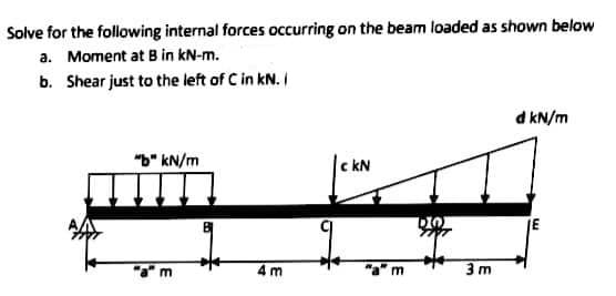 Solve for the following internal forces occurring on the beam loaded as shown below
a. Moment at B in kN-m.
b. Shear just to the left of C in kN. I
d kN/m
"b" kN/m
Ic kN
JE
4 m
3 m
