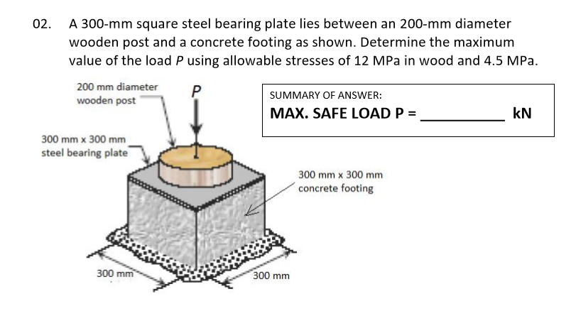 02. A 300-mm square steel bearing plate lies between an 200-mm diameter
wooden post and a concrete footing as shown. Determine the maximum
value of the load P using allowable stresses of 12 MPa in wood and 4.5 MPa.
200 mm diameter
P
SUMMARY OF ANSWER:
wooden post
MAX. SAFE LOAD P =
kN
300 mm x 300 mm
steel bearing plate
300 mm x 300 mm
concrete footing
300 mm
300 mm
