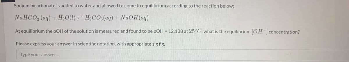 Sodium bicarbonate is added to water and allowed to come to equilibrium according to the reaction below:
NAHCO, (aq) + H2O(1) = H2CO3(aq) + NAOH(aq)
At equilibrium the pOH of the solution is measured and found to be pOH = 12.138 at 25°C,what is the equilibrium [OH concentration?
Please express your answer in scientific notation, with appropriate sig fig.
Type your answer...
