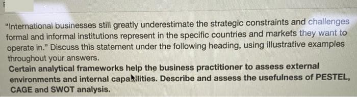 "International businesses still greatly underestimate the strategic constraints and challenges
formal and informal institutions represent in the specific countries and markets they want to
operate in." Discuss this statement under the following heading, using illustrative examples
throughout your answers.
Certain analytical frameworks help the business practitioner to assess external
environments and internal capakilities. Describe and assess the usefulness of PESTEL,
CAGE and SWOT analysis.
