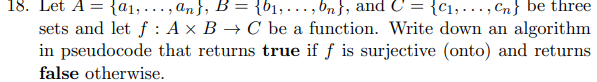 18. Let A = {₁,..., an}, B = {₁,...,bn}, and C = {₁,..., Cn} be three
sets and let f: A x B → C be a function. Write down an algorithm
in pseudocode that returns true if f is surjective (onto) and returns
false otherwise.