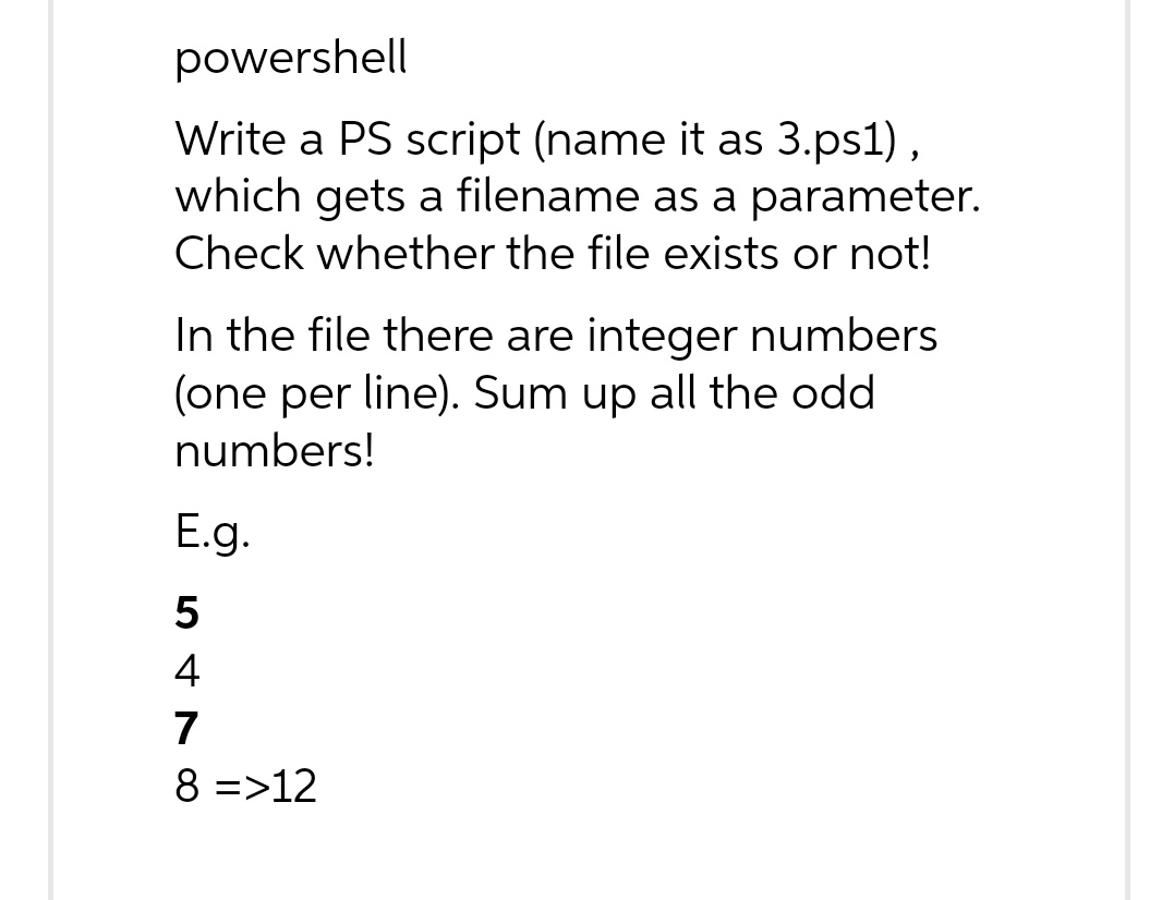 powershell
Write a PS script (name it as 3.ps1),
which gets a filename as a parameter.
Check whether the file exists or not!
In the file there are integer numbers
(one per line). Sum up all the odd
numbers!
E.g.
5
478
4
8 =>12