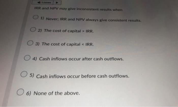 Listen
IRR and NPV may give inconsistent results when
1) Never; IRR and NPV always give consistent results.
2) The cost of capital > IRR.
3) The cost of capital < IRR.
4) Cash inflows occur after cash outflows.
5) Cash inflows occur before cash outflows.
6) None of the above.