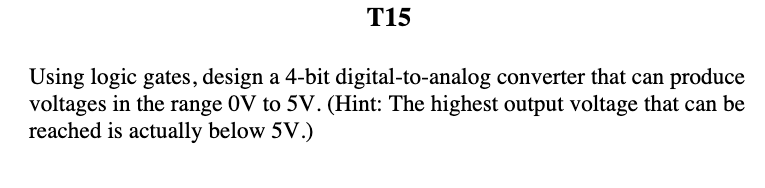 T15
Using logic gates, design a 4-bit digital-to-analog converter that can produce
voltages in the range 0V to 5V. (Hint: The highest output voltage that can be
reached is actually below 5V.)