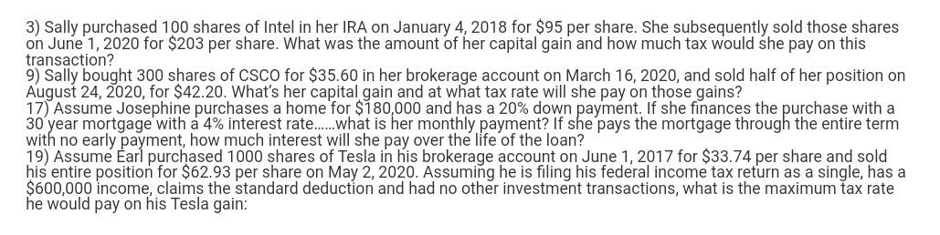 3) Sally purchased 100 shares of Intel in her IRA on January 4, 2018 for $95 per share. She subsequently sold those shares
on June 1, 2020 for $203 per share. What was the amount of her capital gain and how much tax would she pay on this
transaction?
9) Sally bought 300 shares of CSCO for $35.60 in her brokerage account on March 16, 2020, and sold half of her position on
August 24, 2020, for $42.20. What's her capital gain and at what tax rate will she pay on those gains?
17) Assume Josephine purchases a home for $180,000 and has a 20% down payment. If she finances the purchase with a
30 year mortgage with a 4% interest rate....... what is her monthly payment? If she pays the mortgage through the entire term
with no early payment, how much interest will she pay over the life of the loan?
19) Assume Earl purchased 1000 shares of Tesla in his brokerage account on June 1, 2017 for $33.74 per share and sold
his entire position for $62.93 per share on May 2, 2020. Assuming he is filing his federal income tax return as a single, has a
$600,000 income, claims the standard deduction and had no other investment transactions, what is the maximum tax rate
he would pay on his Tesla gain: