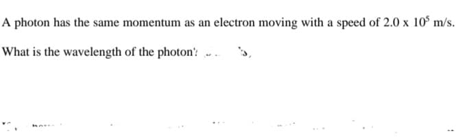 A photon has the same momentum as an electron moving with a speed of 2.0 x 10° m/s.
What is the wavelength of the photon' .
