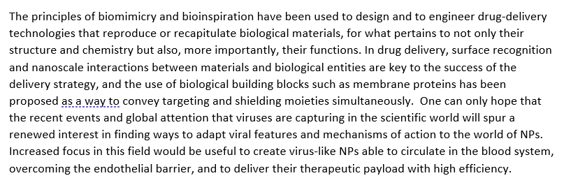 The principles of biomimicry and bioinspiration have been used to design and to engineer drug-delivery
technologies that reproduce or recapitulate biological materials, for what pertains to not only their
structure and chemistry but also, more importantly, their functions. In drug delivery, surface recognition
and nanoscale interactions between materials and biological entities are key to the success of the
delivery strategy, and the use of biological building blocks such as membrane proteins has been
proposed as a way to convey targeting and shielding moieties simultaneously. One can only hope that
the recent events and global attention that viruses are capturing in the scientific world will spur a
renewed interest in finding ways to adapt viral features and mechanisms of action to the world of NPs.
Increased focus in this field would be useful to create virus-like NPs able to circulate in the blood system,
overcoming the endothelial barrier, and to deliver their therapeutic payload with high efficiency.