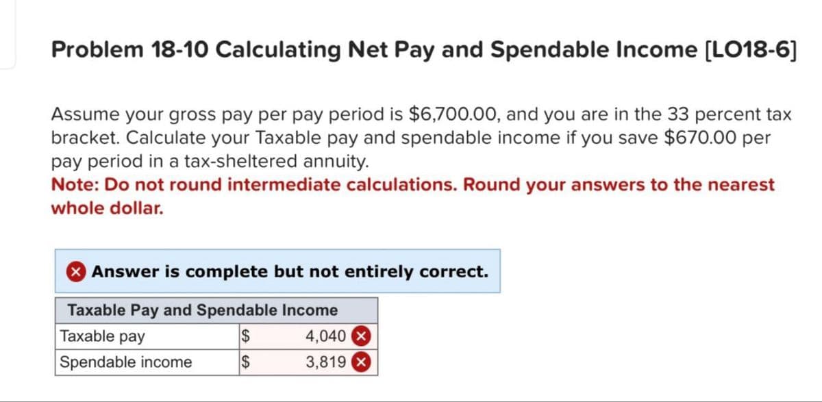 Problem 18-10 Calculating Net Pay and Spendable Income [LO18-6]
Assume your gross pay per pay period is $6,700.00, and you are in the 33 percent tax
bracket. Calculate your Taxable pay and spendable income if you save $670.00 per
pay period in a tax-sheltered annuity.
Note: Do not round intermediate calculations. Round your answers to the nearest
whole dollar.
Answer is complete but not entirely correct.
Taxable Pay and Spendable Income
Taxable pay
$
4,040
Spendable income
$
3,819x