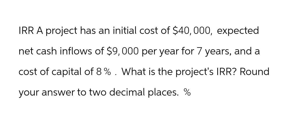 IRR A project has an initial cost of $40,000, expected
net cash inflows of $9,000 per year for 7 years, and a
cost of capital of 8%. What is the project's IRR? Round
your answer to two decimal places. %