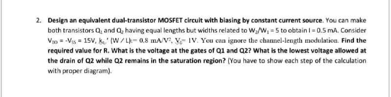 2. Design an equivalent dual-transistor MOSFET circuit with biasing by constant current source. You can make
both transistors Q, and Q, having equal lengths but widths related to W/W, = 5 to obtain I = 0.5 mA. Consider
Voo = -Vss = 15V, ka' (W/L)= 0,8 mA/v', V= IV. You can ignore the channel-length modulation. Find the
required value for R. What is the voltage at the gates of Q1 and Q2? What is the lowest voltage allowed at
the drain of Q2 while Q2 remains in the saturation region? (You have to show each step of the calculation
with proper diagram).
