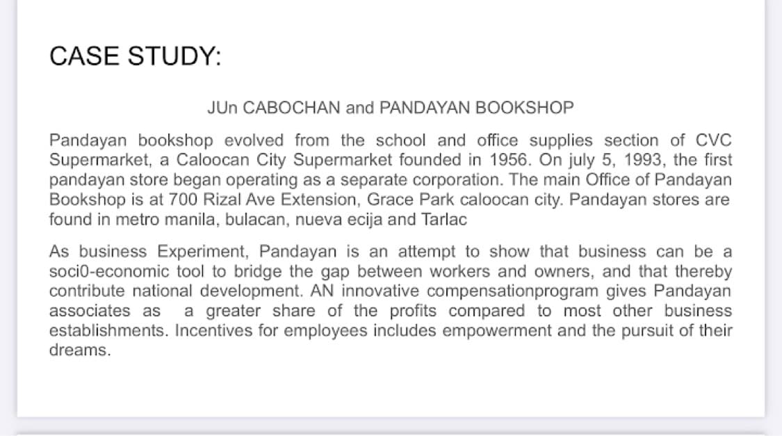 CASE STUDY:
JUN CABOCHAN and PANDAYAN BOOKSHOP
Pandayan bookshop evolved from the school and office supplies section of CVC
Supermarket, a Caloocan City Supermarket founded in 1956. On july 5, 1993, the first
pandayan store began operating as a separate corporation. The main Office of Pandayan
Bookshop is at 700 Rizal Ave Extension, Grace Park caloocan city. Pandayan stores are
found in metro manila, bulacan, nueva ecija and Tarlac
As business Experiment, Pandayan is an attempt to show that business can be a
socio-economic tool to bridge the gap between workers and owners, and that thereby
contribute national development. AN innovative compensationprogram gives Pandayan
associates as a greater share of the profits compared to most other business
establishments. Incentives for employees includes empowerment and the pursuit of their
dreams.