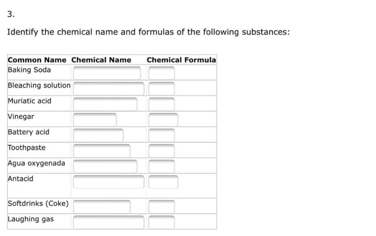3.
Identify the chemical name and formulas of the following substances:
Common Name Chemical Name Chemical Formula
Baking Soda
Bleaching solution
Muriatic acid
Vinegar
Battery acid
Toothpaste
Agua oxygenada
Antacid
Softdrinks (Coke)
Laughing gas