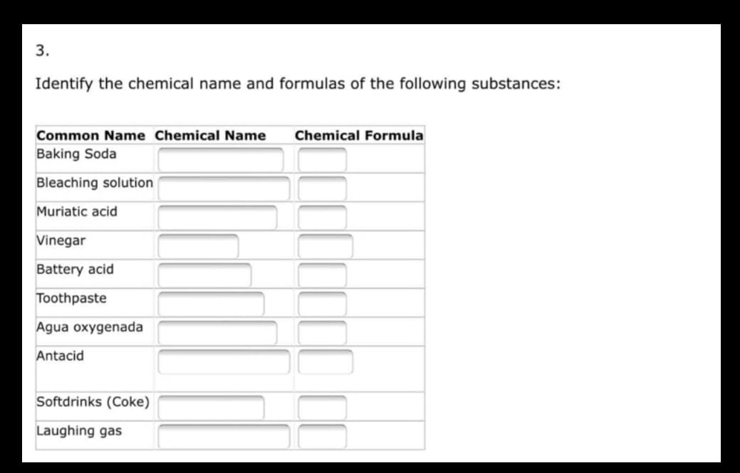 3.
Identify the chemical name and formulas of the following substances:
Common Name Chemical Name Chemical Formula
Baking Soda
Bleaching solution
Muriatic acid
Vinegar
Battery acid
Toothpaste
Agua oxygenada
Antacid
Softdrinks (Coke)
Laughing gas