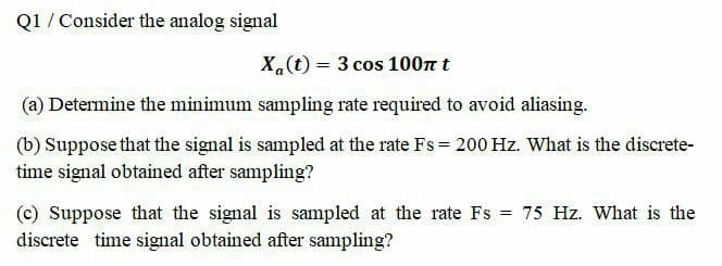 Q1 / Consider the analog signal
X(t) = 3 cos 100n t
(a) Determine the minimum sampling rate required to avoid aliasing.
(b) Suppose that the signal is sampled at the rate Fs = 200 Hz. What is the discrete-
time signal obtained after sampling?
(c) Suppose that the signal is sampled at the rate Fs = 75 Hz. What is the
discrete time signal obtained after sampling?
