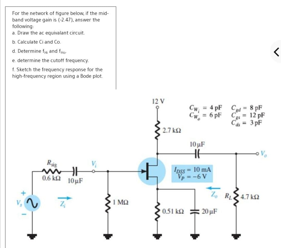 For the network of figure below, if the mid-
band voltage gain is (-2.47), answer the
following:
a. Draw the ac equivalant circuit.
b. Calculate Ci and Co.
d. Determine fHi and fHo:
e. determine the cutoff frequency.
f. Sketch the frequency response for the
high-frequency region using a Bode plot.
12 V
Cw;
Cgd = 8 pF
C = 12 pF
Cás = 3 pF
4 pF
%3D
Cw, = 6 pF
%3D
%3D
2.7 k2
10 uF
Rsig
Ips
= 10 mA
0.6 k2 10µF
Vp = -6 V
Z. RL
4.7 k2
1 M2
0.51 k2
20 µF
