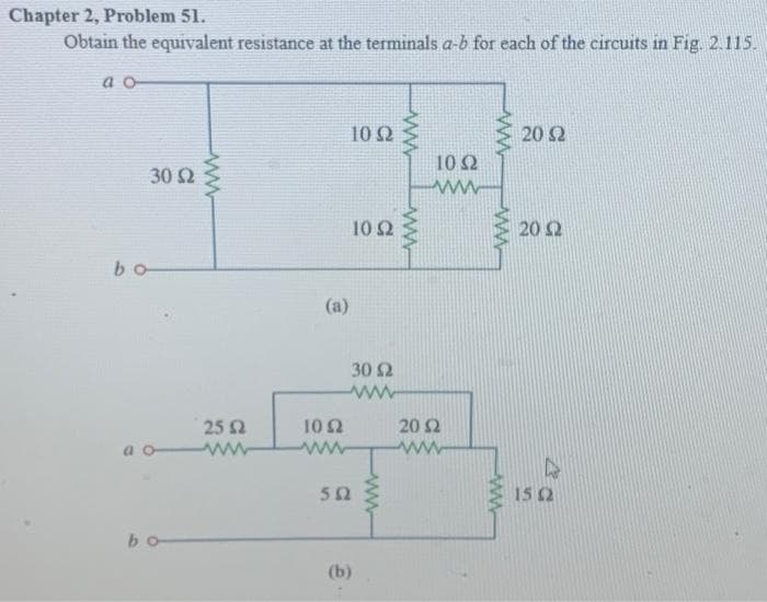 Chapter 2, Problem 51.
Obtain the equivalent resistance at the terminals a-b for each of the circuits in Fig. 2.115.
00
bo
30 Ω
at
bo
25 Ω
(a)
ΤΟ Ω
ΣΩ
10 Ω
(b)
10 Ω
30 Ω
αλλά
ΑΝ
Α
ΤΟ Ω
20 Ω
www
ΑΛΑ
20 Ω
20 Ω
15 Ω
A