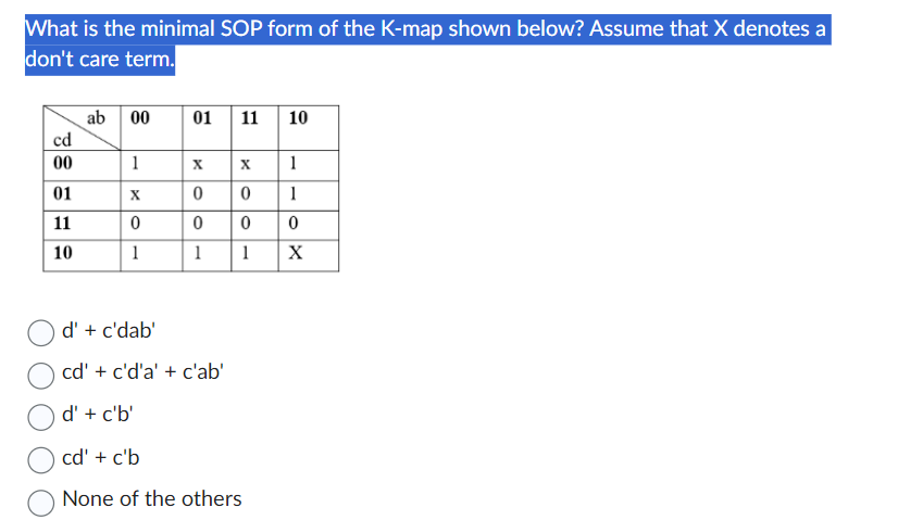 What is the minimal SOP form of the K-map shown below? Assume that X denotes a
don't care term.
cd
00
01
11
10
ab 00
1
X
0
1
01 11 10
X
0
0
1
d' + c'dab'
cd' + c'd'a' + c'ab'
d' + c'b'
X
0
0
1
cd' + c'b
None of the others
1
1
0
X