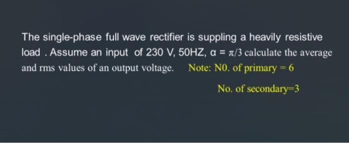 The single-phase full wave rectifier is suppling a heavily resistive
load. Assume an input of 230 V, 50HZ, α = x/3 calculate the average
and rms values of an output voltage. Note: NO. of primary = 6
No. of secondary-3