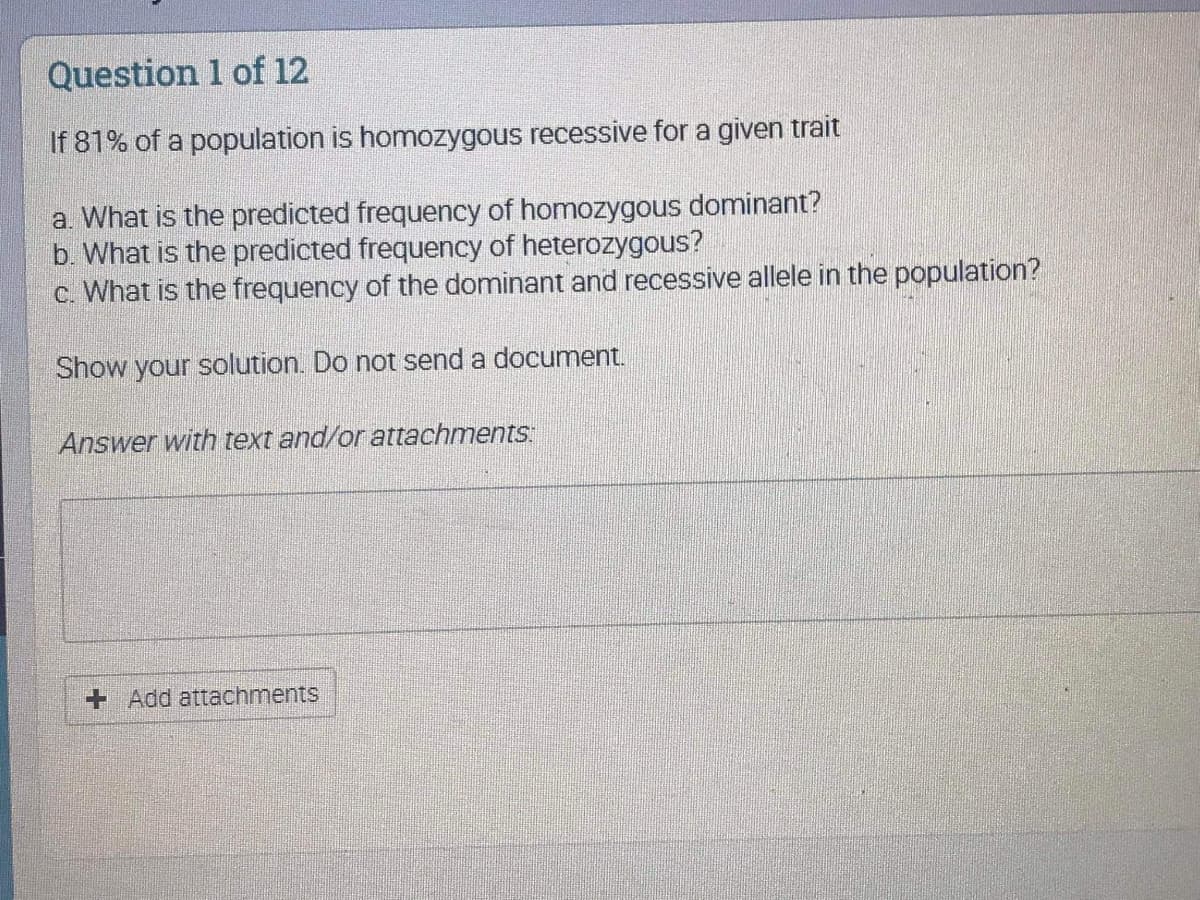 Question 1 of 12
If 81% of a population is homozygous recessive for a given trait
a. What is the predicted frequency of homozygous dominant?
b. What is the predicted frequency of heterozygous?
c. What is the frequency of the dominant and recessive allele in the population?
Show your solution. Do not send a document.
Answer with text and/or attachments:
+Add attachments