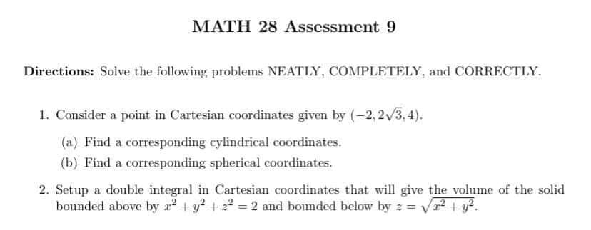 MATH 28 Assessment 9
Directions: Solve the following problems NEATLY, COMPLETELY, and CORRECTLY.
1. Consider a point in Cartesian coordinates given by (-2,2√3,4).
(a) Find a corresponding cylindrical coordinates.
(b) Find a corresponding spherical coordinates.
2. Setup a double integral in Cartesian coordinates that will give the volume of the solid
bounded above by a² + y² +2²=2 and bounded below by z = =√x² + y².