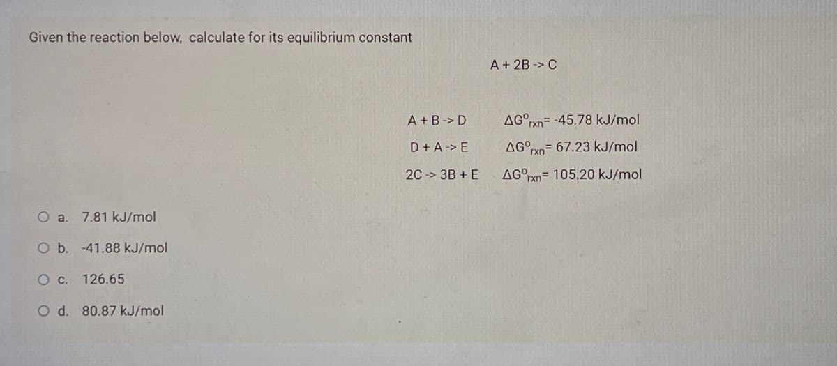 Given the reaction below, calculate for its equilibrium constant
A + 2B -> C
A + B-> D
AG°rxn= -45.78 kJ/mol
D+A-> E
AG°xn= 67.23 kJ/mol
2C -> 3B + E
AG°rxn= 105.20 kJ/mol
%3D
O a. 7.81 kJ/mol
Ob. -41.88 kJ/mol
O c. 126.65
O d. 80.87 kJ/mol
