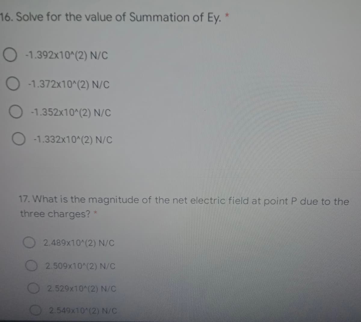 16. Solve for the value of Summation of Ey. *
-1.392x10^(2) N/C
-1.372x10^(2) N/C
O -1.352x10^(2) N/C
O -1.332x10^(2) N/C
17. What is the magnitude of the net electric field at point P due to the
three charges? *
2.489x10^(2) N/C
2.509x10^(2) N/C
2.529x10^(2) N/C
O2.549x10^(2) N/C

