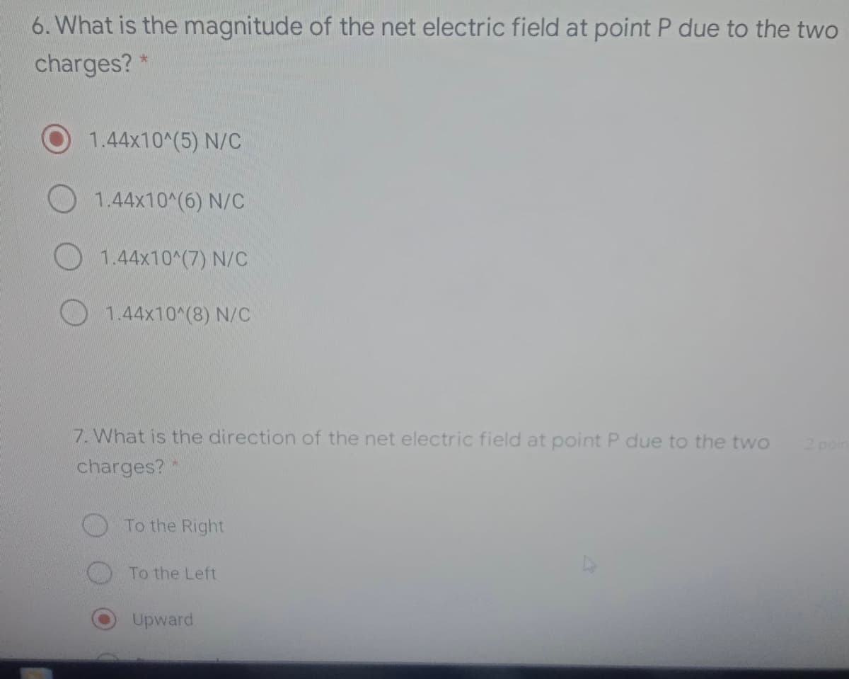 6. What is the magnitude of the net electric field at point P due to the two
charges? *
1.44x10^(5) N/C
1.44x10^(6) N/C
O 1.44x10^(7) N/C
1.44x10^(8) N/C
7. What is the direction of the net electric field at point P due to the twwo
2 poin
charges?"
To the Right
To the Left
Upward
