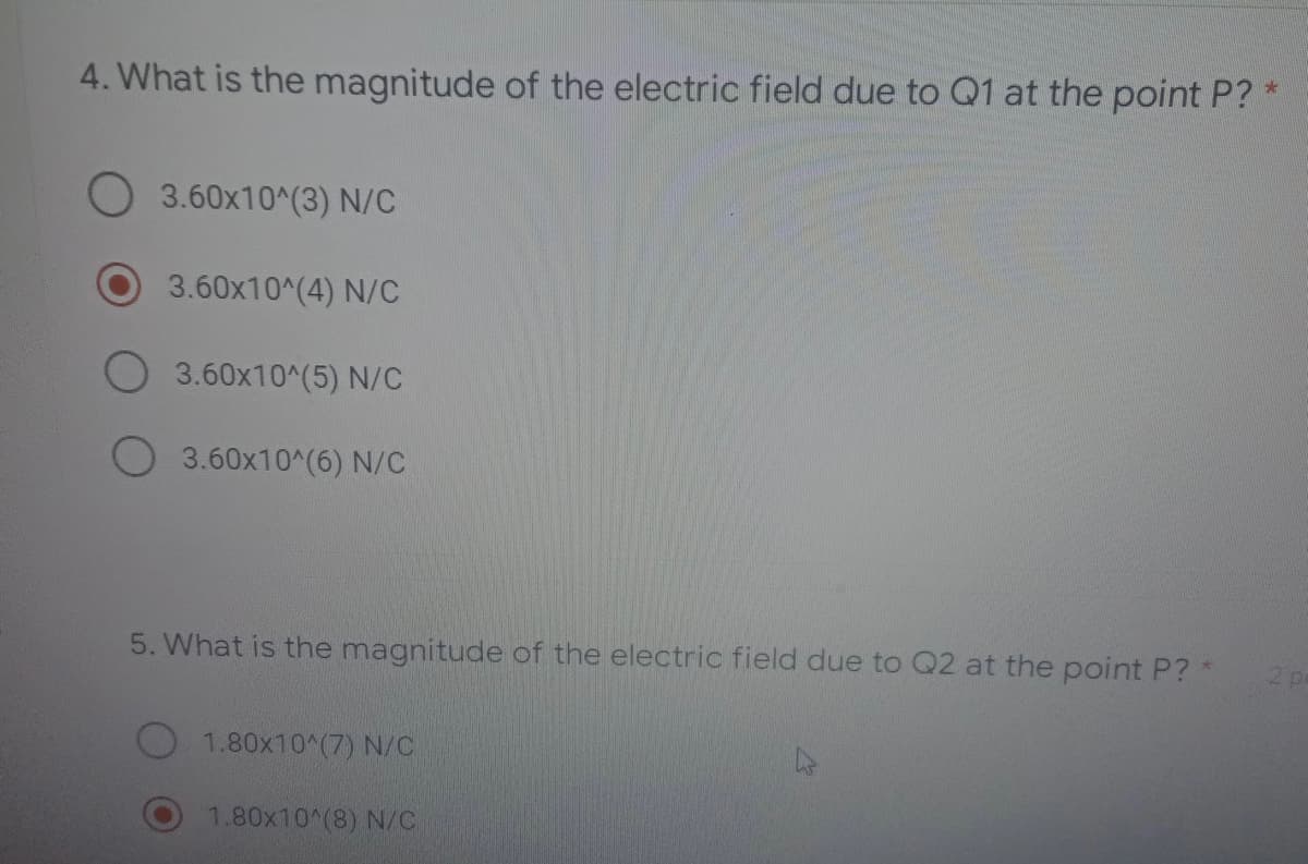 4. What is the magnitude of the electric field due to Q1 at the point P?
3.60x10^(3) N/C
3.60x10^(4) N/C
3.60x10^(5) N/C
3.60x10^(6) N/C
5. What is the magnitude of the electric field due to Q2 at the point P? *
2 p
1.80x10^(7) N/C
1.80x10^(8) N/C
