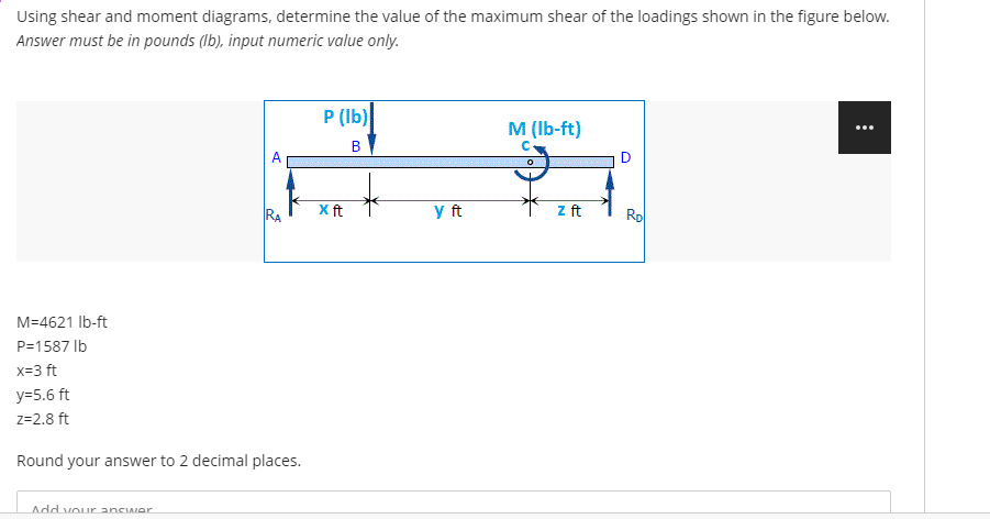 Using shear and moment diagrams, determine the value of the maximum shear of the loadings shown in the figure below.
Answer must be in pounds (Ib), input numeric value only.
P (Ib)
M (Ib-ft)
RA
Xft
y ft
z ft
Rp
M=4621 Ib-ft
P=1587 Ib
x=3 ft
y=5.6 ft
z=2.8 ft
Round your answer to 2 decimal places.
Add vour answer

