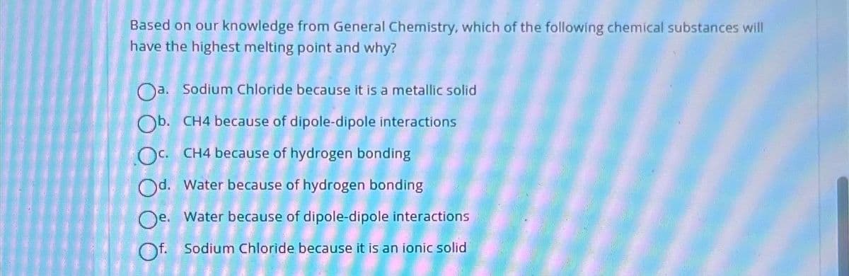 Based on our knowledge from General Chemistry, which of the following chemical substances will
have the highest melting point and why?
Oa. Sodium Chloride because it is a metallic solid
Ob. CH4 because of dipole-dipole interactions
OC. CH4 because of hydrogen bonding
Od. Water because of hydrogen bonding
Oe. Water because of dipole-dipole interactions
Of. Sodium Chloride because it is an ionic solid