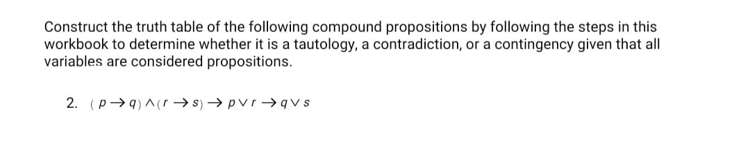Construct the truth table of the following compound propositions by following the steps in this
workbook to determine whether it is a tautology, a contradiction, or a contingency given that all
variables are considered propositions.
2. (p→q) ^(r → s) → pvr → q v s
