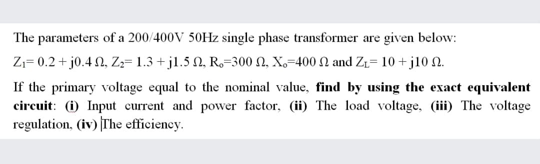 The parameters of a 200/400V 50HZ single phase transformer are given below:
Zı= 0.2 + j0.4 N, Zz= 1.3 + jl.5 N, R,=300 N, X,=400 N and ZL= 10 + j10 N.
If the primary voltage equal to the nominal value, find by using the exact equivalent
circuit: (i) Input current and power factor, (ii) The load voltage, (iii) The voltage
regulation, (iv) The efficiency.

