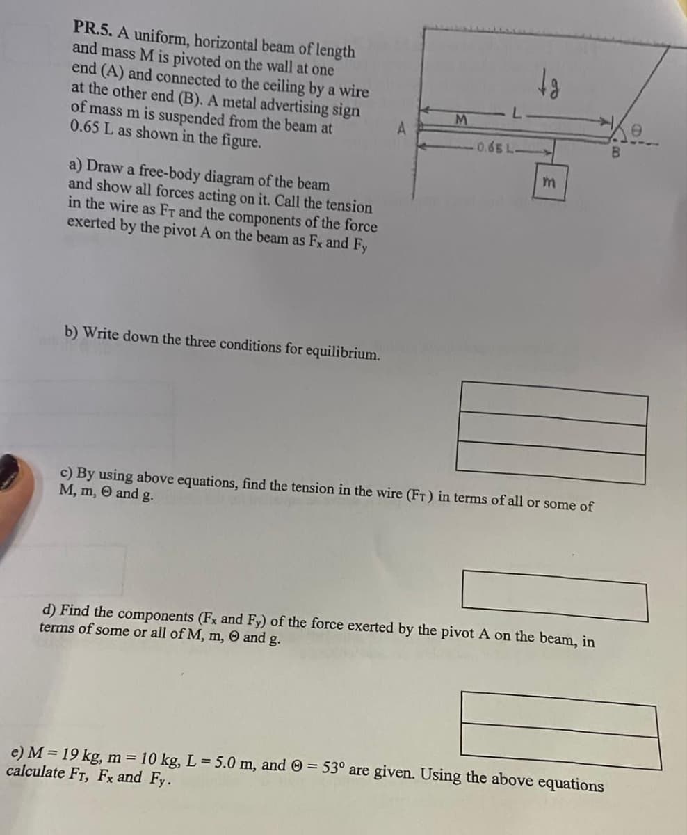PR.5. A uniform, horizontal beam of length
and mass M is pivoted on the wall at one
end (A) and connected to the ceiling by a wire
at the other end (B). A metal advertising sign
of mass m is suspended from the beam at
0.65 L as shown in the figure.
a) Draw a free-body diagram of the beam
and show all forces acting on it. Call the tension
in the wire as FT and the components of the force
exerted by the pivot A on the beam as Fx and Fy
b) Write down the three conditions for equilibrium.
A
M
0.65 L-
tg
m
c) By using above equations, find the tension in the wire (FT) in terms of all or some of
M, m, and g.
d) Find the components (Fx and Fy) of the force exerted by the pivot A on the beam, in
terms of some or all of M, m, and g.
e) M = 19 kg, m = 10 kg, L = 5.0 m, and Ⓒ= 53° are given. Using the above equations
calculate FT, Fx and Fy.
B