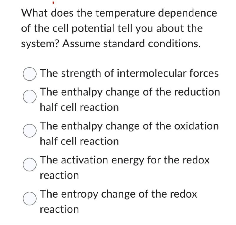 What does the temperature dependence
of the cell potential tell you about the
system? Assume standard conditions.
The strength of intermolecular forces
о The enthalpy change of the reduction
half cell reaction
The enthalpy change of the oxidation
half cell reaction
о The activation energy for the redox
reaction
О The entropy change of the redox
reaction