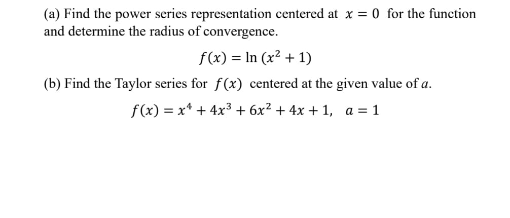 (a) Find the power series representation centered at x = 0 for the function
and determine the radius of convergence.
f(x) = ln (x² + 1)
(b) Find the Taylor series for f(x) centered at the given value of a.
f(x) = x² + 4x³ + 6x² + 4x + 1, a = 1