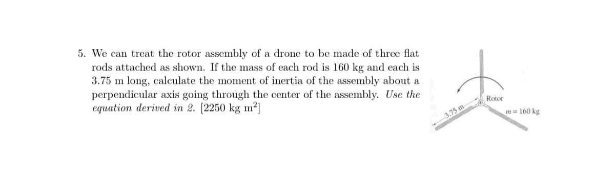 5. We can treat the rotor assembly of a drone to be made of three flat
rods attached as shown. If the mass of each rod is 160 kg and each is
3.75 m long, calculate the moment of inertia of the assembly about a
perpendicular axis going through the center of the assembly. Use the
equation derived in 2. [2250 kg m²]
Rotor
3.75 m
m = 160 kg
