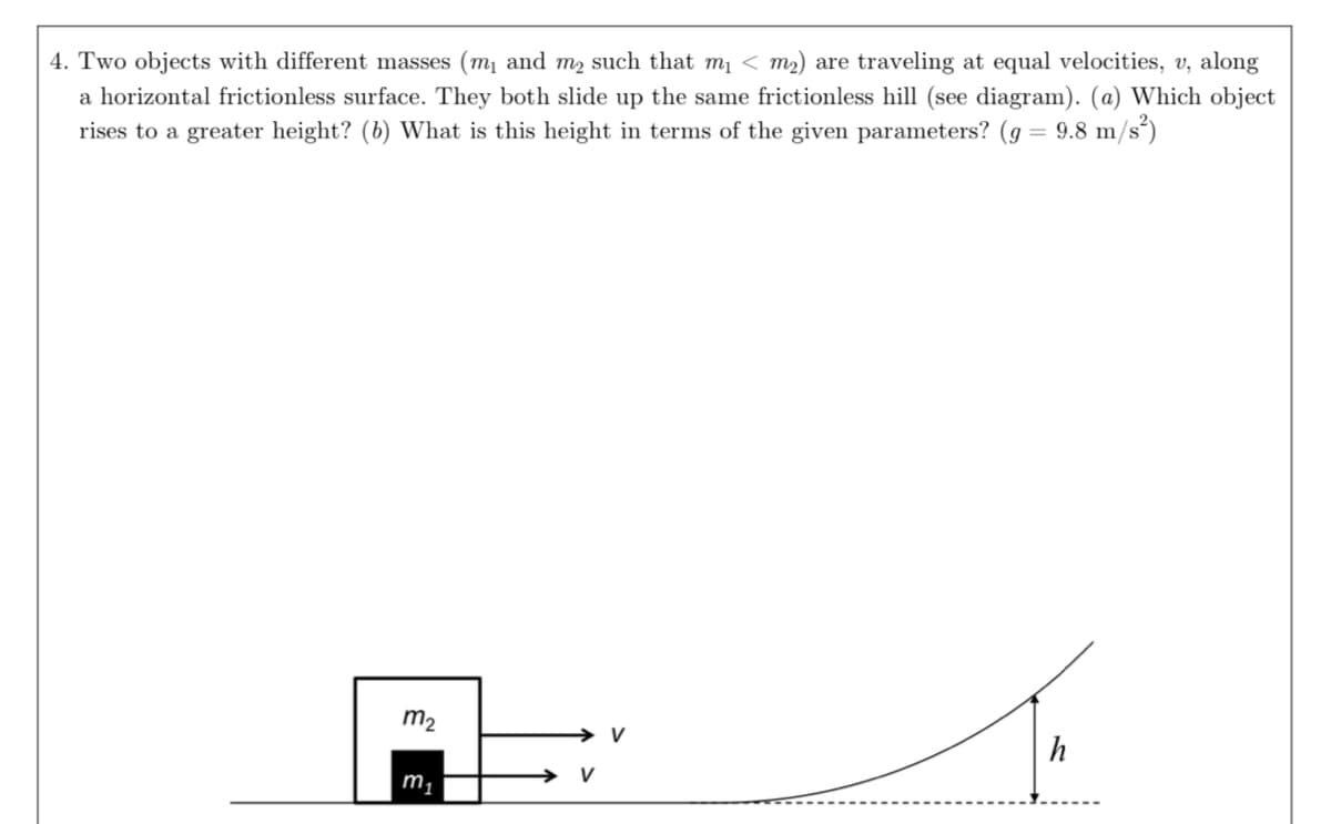 4. Two objects with different masses (m₁ and m₂ such that m₁ < m₂) are traveling at equal velocities, v, along
a horizontal frictionless surface. They both slide up the same frictionless hill (see diagram). (a) Which object
rises to a greater height? (b) What is this height in terms of the given parameters? (g = 9.8 m/s²)
m₂
m₁
V
h