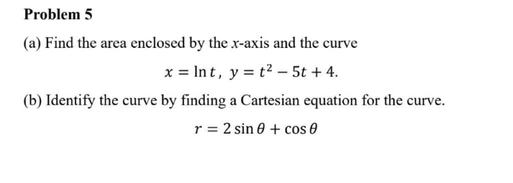 Problem 5
(a) Find the area enclosed by the x-axis and the curve
x = lnt, y = t² - 5t + 4.
(b) Identify the curve by finding a Cartesian equation for the curve.
r = 2 sin 0 + cos 0