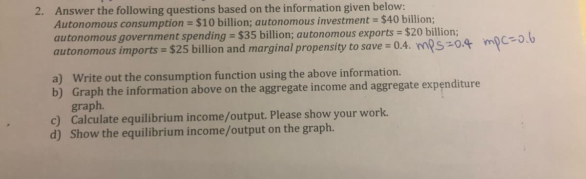 2. Answer the following questions based on the information given below:
Autonomous consumption = $10 billion; autonomous investment = $40 billion;
autonomous government spending = $35 billion; autonomous exports = $20 billion;
autonomous imports = $25 billion and marginal propensity to save = 0.4. mps = 0.4 mpc=0.6
a) Write out the consumption function using the above information.
b) Graph the information above on the aggregate income and aggregate expenditure
graph.
Calculate equilibrium income/output. Please show your work.
d) Show the equilibrium income/output on the graph.