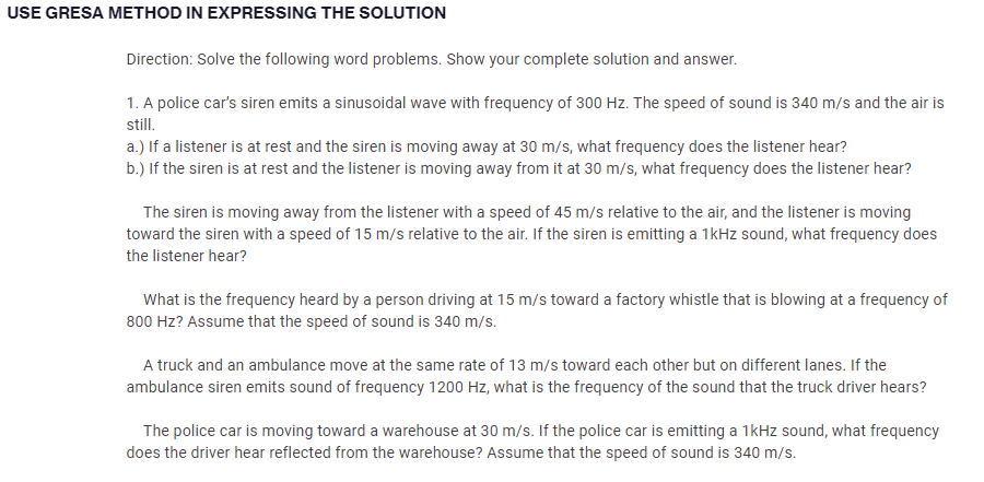 USE GRESA METHOD IN EXPRESSING THE SOLUTION
Direction: Solve the following word problems. Show your complete solution and answer.
1. A police car's siren emits a sinusoidal wave with frequency of 300 Hz. The speed of sound is 340 m/s and the air is
still.
a.) If a listener is at rest and the siren is moving away at 30 m/s, what frequency does the listener hear?
b.) If the siren is at rest and the listener is moving away from it at 30 m/s, what frequency does the listener hear?
The siren is moving away from the listener with a speed of 45 m/s relative to the air, and the listener is moving
toward the siren with a speed of 15 m/s relative to the air. If the siren is emitting a 1kHz sound, what frequency does
the listener hear?
What is the frequency heard by a person driving at 15 m/s toward a factory whistle that is blowing at a frequency of
800 Hz? Assume that the speed of sound is 340 m/s.
A truck and an ambulance move at the same rate of 13 m/s toward each other but on different lanes. If the
ambulance siren emits sound of frequency 1200 Hz, what is the frequency of the sound that the truck driver hears?
The police car is moving toward a warehouse at 30 m/s. If the police car is emitting a 1kHz sound, what frequency
does the driver hear reflected from the warehouse? Assume that the speed of sound is 340 m/s.
