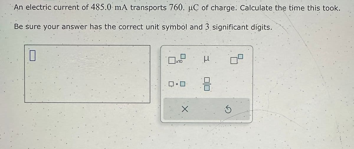 An electric current of 485.0 mA transports 760. uC of charge. Calculate the time this took.
Be sure your answer has the correct unit symbol and 3 significant digits.
x10
ロ・ロ
X
μ
3
5