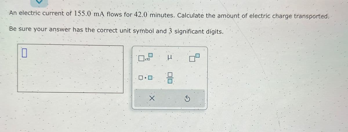 An electric current of 155.0 mA flows for 42.0 minutes. Calculate the amount of electric charge transported..
Be sure your answer has the correct unit symbol and 3 significant digits.
0
x10
μ
0 9
X