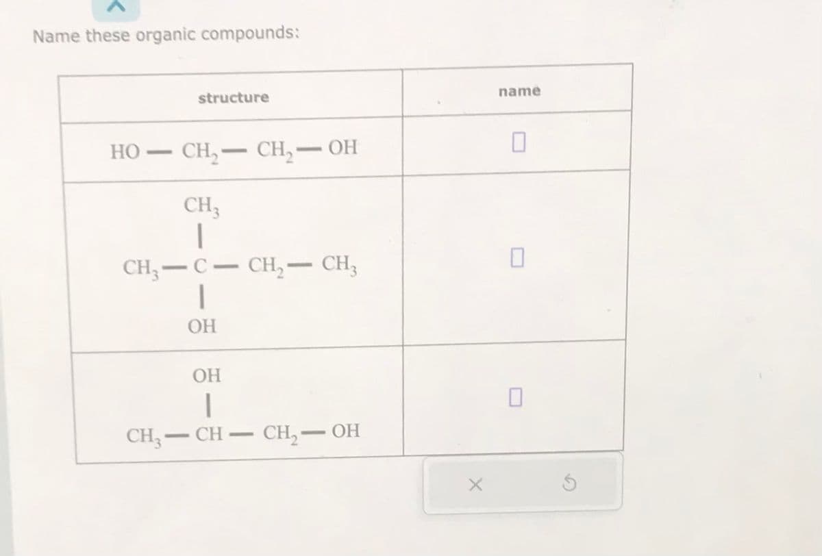 Name these organic compounds:
HO-
-
structure
CH₂-CH₂-OH
CH3
1
CH₂-C- CH₂ - CH₂
1
OH
OH
|
CH3-CH-CH₂ — OH
name
0
0
0