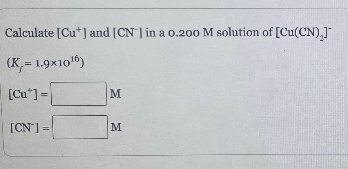 Calculate [Cut] and [CN] in a 0.200 M solution of [Cu(CN)₂]¯
(K,= 1.9x10¹6)
[Cut] =
[CN] =
=
M
M