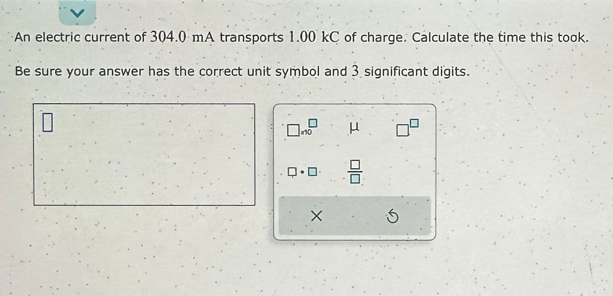 An electric current of 304.0 mA transports 1.00 kC of charge. Calculate the time this took.
Be sure your answer has the correct unit symbol and 3 significant digits.
0
x10
ロ・ロ･
X
3
5