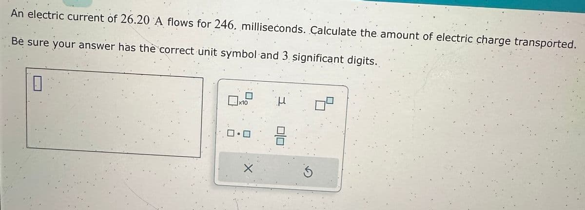 An electric current of 26.20 A flows for 246. milliseconds. Calculate the amount of electric charge transported.
Be sure your answer has the correct unit symbol and 3. significant digits.
1
x10
X
H
3