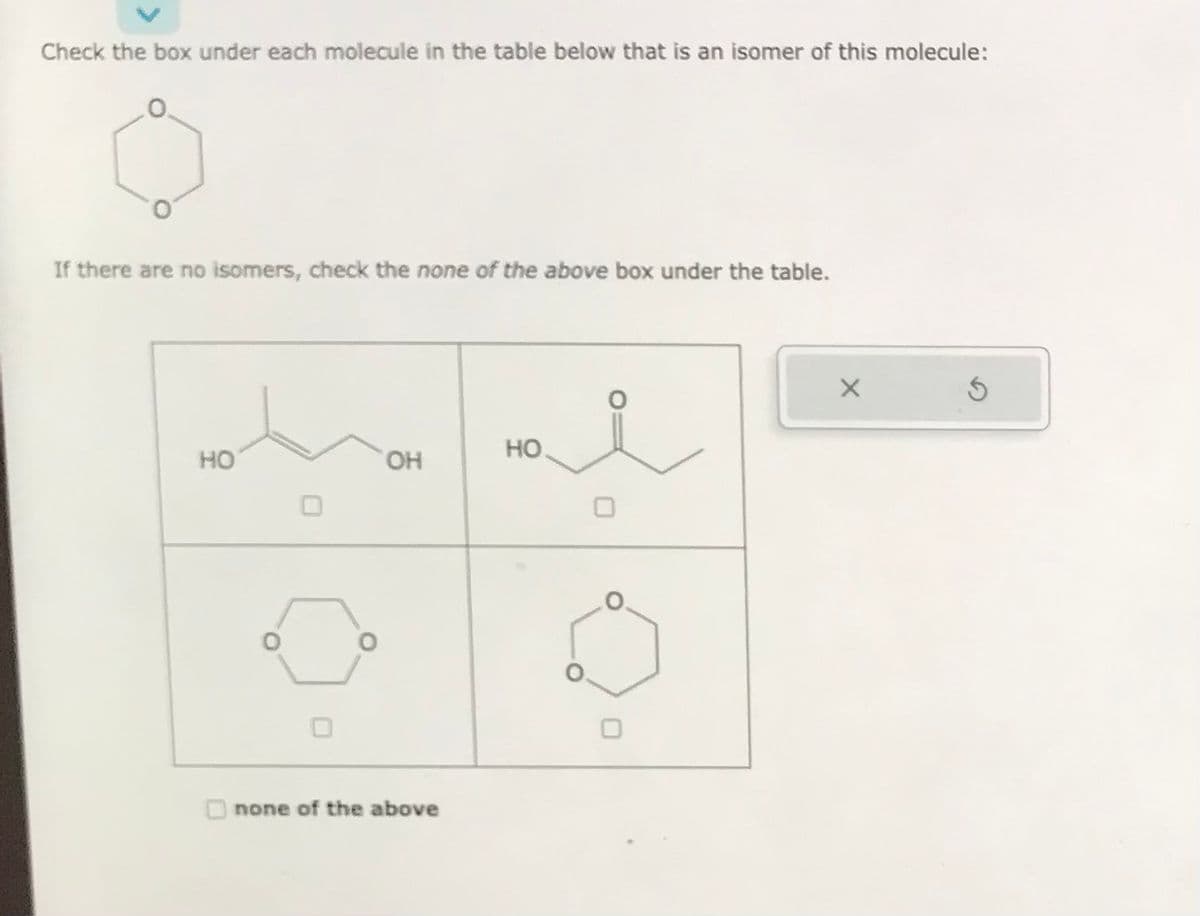 Check the box under each molecule in the table below that is an isomer of this molecule:
If there are no isomers, check the none of the above box under the table.
HO
0
OH
none of the above
HO
i
X
Ś