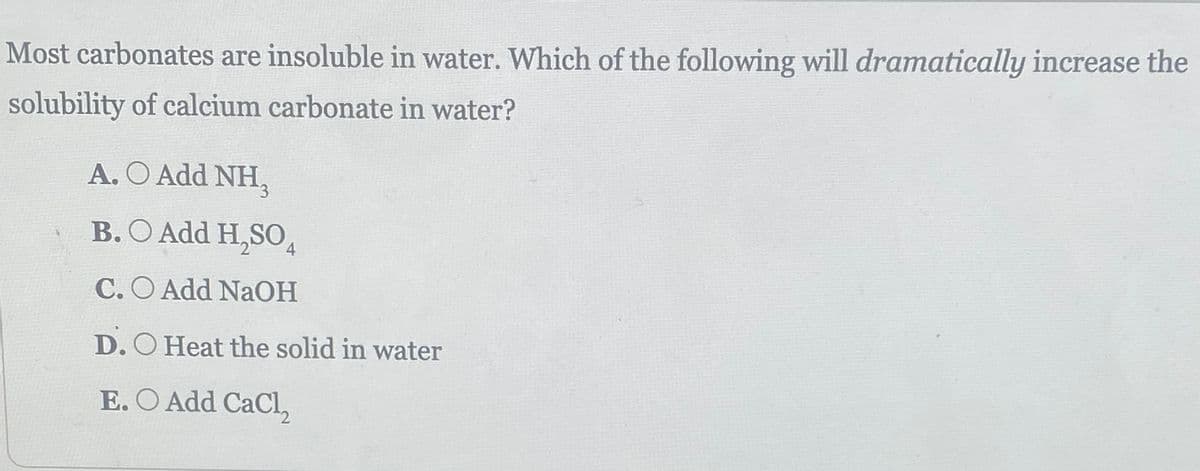 Most carbonates are insoluble in water. Which of the following will dramatically increase the
solubility of calcium carbonate in water?
A. O Add NH,
B. Add H₂SO4
C.O Add NaOH
D. O Heat the solid in water
E. O Add CaCl₂