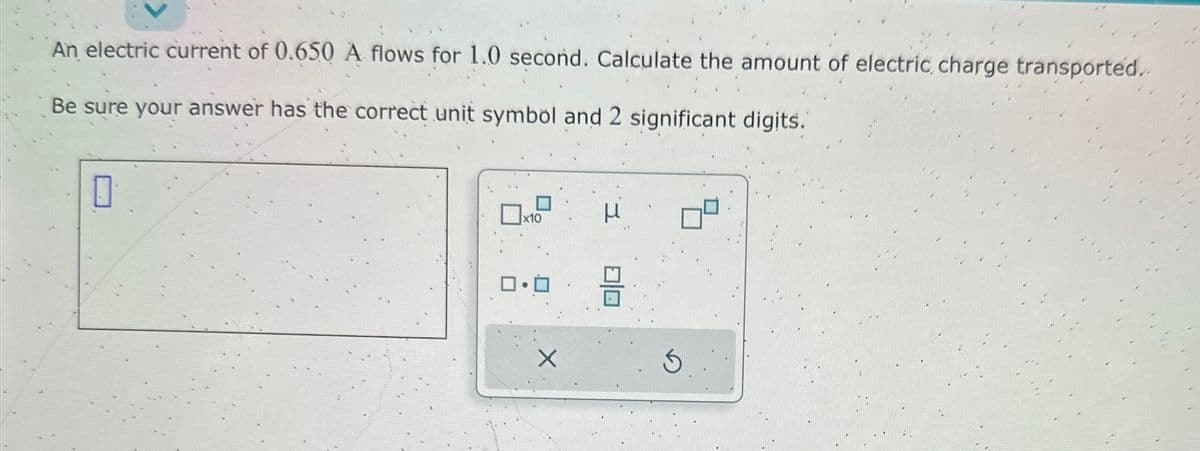 An electric current of 0.650 A flows for 1.0 second. Calculate the amount of electric, charge transported..
Be sure your answer has the correct unit symbol and 2 significant digits.
0
x10
ロ・ロ
X
μ
=
5.:.